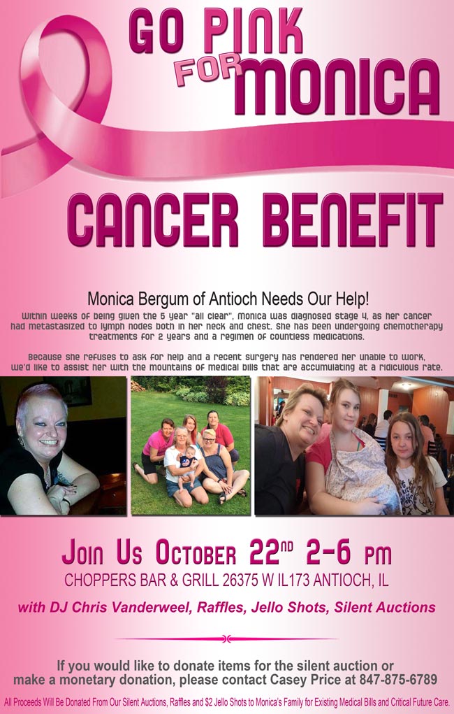 Cancer Benefit for Monica Pleszkewycz Bergum of Antioch. October 22, 2016 2pm-6pm
with DJ Chris Vanderweel, Raffles, Jello Shots, Silent Auctions

Within weeks of being given the 5 year &ldquo;all clear&rdquo;, Monica was diagnosed stage 4, as her cancer had metastasized to lymph nodes both in her neck and chest. She has been undergoing chemotherapy treatments for 2 years and a regimen of countless medications. Because she refuses to ask for help and a recent surgery has rendered her unable to work, we'd like to assist her with the mountains of medical bills that are accumulating at a ridiculous rate.

If you would like to donate items for the silent auction or make a monetary donation, please contact Casey Price at 847-875-6789 or you can drop off at Choppers.

All Proceeds Will Be Donated From Our Silent Auctions, Raffles and $2 Jello Shots to Monica's Family for Existing Medical Bills and Critical Future Care.