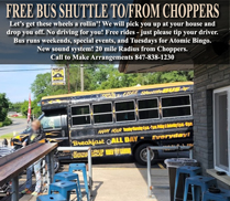 Be Safe!
Use Our Free Chopper Bus Shuttle to Pick You Up and Take You Home!
Bus Runs on the Weekends & Special Events
Rides are FREE, but please tip your driver.
Call 847-838-1230 Be Safe!
Use Our Free Chopper Bus Shuttle to Pick You Up and Take You Home!
Bus Runs on the Weekends & Special Events
Rides are FREE, but please tip your driver.
Call 847-838-1230