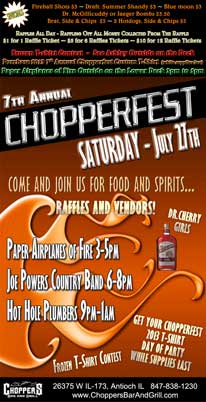 7th Annual Chopperfest July 27th. Paper Airplanes of Fire 3-5pm, Joe Powers Country Band 6-8pm, Hot Hole Plumbers 9pm-1am. Lots of Raffles and Vendors – Dr. Cherry Girls – Frozen T-shirt Contest. Get your Chopperfest 2013 T-shirt Day of Party ... While Supplies Last. Come and Join Us for Food and Spirits.... Fireball Shots $3 ~ Draft: Summer Shandy $3 ~ Blue moon $3 ~ Dr. McGillicuddy or Jaeger Bombs $3.50 ~ Brat, Side & Chips $5 ~ 2 Hotdogs, Side & Chips $5 ~ Raffles All Day - Raffling Off All Money Collected From The Raffle ~ $1 for 1 Raffle Ticket ~ $5 for 6 Raffles Tickets ~ $10 for 12 Raffle Tickets. Frozen T-shirt Contest - See Ashley Outside on the Deck. Purchase 2013 7th Annual Chopperfest Custom T-Shirt (while supplies last) Paper Airplanes of Fire Outside on the Lower Deck 3pm to 5pm