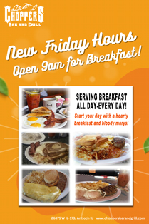 Come out and enjoy a hearty breakfast with us at Choppers!
We listened! You want an earlier breakfast, so we are now opening at 9AM on Fridays to fill your bellies at Choppers Bar and Grill! Start your day with a hearty breakfast and bloody marys!
We serve breakfast ALL Day - Every Day!
Friday open at 9AM
Saturday and Sunday open at 7 AM
Monday - Thursday open at 10AM Come out and enjoy a hearty breakfast with us at Choppers!
We listened! You want an earlier breakfast, so we are now opening at 9AM on Fridays to fill your bellies at Choppers Bar and Grill! Start your day with a hearty breakfast and bloody marys!
We serve breakfast ALL Day - Every Day!
Friday open at 9AM
Saturday and Sunday open at 7 AM
Monday - Thursday open at 10AM!