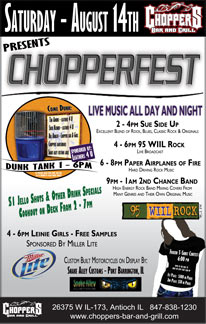 Chopperfest line up august 14 2010. Live music all day and night. 2 to 5 - Sue side up band, an excellent blend of rock, blues classic rock and originals; 5 to 7 - live broadcast 95 wiil rock; 7 to 9 - Paper air planes of fire band, hard driving rock music; 10 to 2 - 2nd. chance band, high energy rock band mixing covers from many genres and their own original music. other events and sponsors;
1 - 6 dunk tank - sponsored by leathers 4 U. Tim Adkins - leathers 4 U, Susie Kleiner - leathers 4 U, Bill Kunath - Choppers Bar and Grill, Choppers bartenders, Snake alley customs girls, State line choppers girls, All proceeds raised from dunk tank will go to children of fallen riders charity. 4 - 6 Millers girls - free samples. sponsored by Miller lite. 6 pm - frozen t-shirt contest $ 100.00 in prizes 1st place $ 50.00 in prizes 2nd place open to the first 15 guys or girls that sign up. $ 1.00 jello shots and other drink specials. Cookout on the deck from 2 to 7. Custom built motorcycles on display - by; Snake Alley Customs - Port Barrington, IL State Line Choppers - Lake Geneva, WI