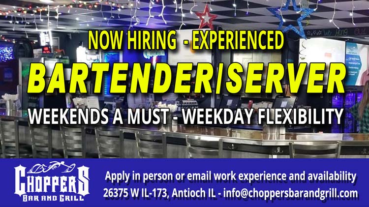 Now's your chance to join the Chopper's Family and have a blast while earning money. We are looking to hire an Experienced Bartender/Server. Weekends a must. Weekday Flexibility. Apply in person or email your info! 26375 W IL-173, Antioch IL. Now's your chance to join the Chopper's Family and have a blast while earning money. We are looking to hire an Experienced Bartender/Server. Weekends a must. Weekday Flexibility. Apply in person or email your info! 26375 W IL-173, Antioch IL