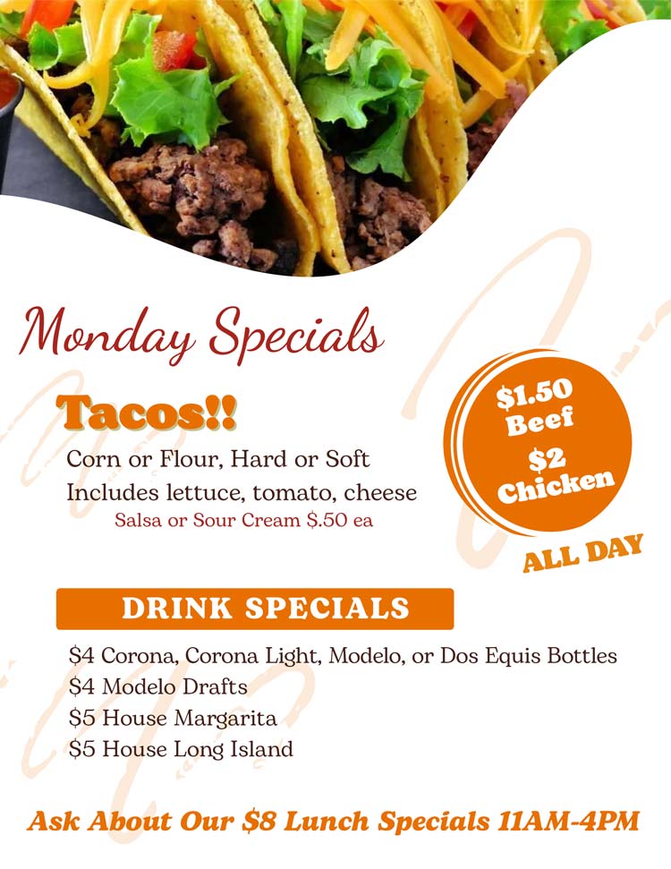 Join us for Taco Monday! $1.50 Beef / $2 Chicken Tacos
Corn or Flour, Hard or Soft w/ lettuce, tomato, cheese.
Salsa or Sour Cream $.50 ea
$4 Corona, Corona Light, Modelo, or Dos Equis Bottles
$4 Modelo Drafts
$5 House Margarita
$5 House Long Island Join us for Taco Monday!
$1.50 Beef / $2 Chicken Tacos
Corn or Flour, Hard or Soft w/ lettuce, tomato, cheese.
Salsa or Sour Cream $.50 ea
$4 Corona, Corona Light, Modelo, or Dos Equis Bottles
$4 Modelo Drafts
$5 House Margarita
$5 House Long Island