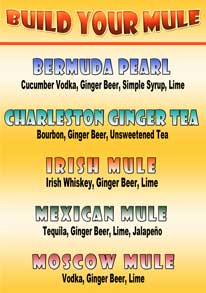 BUILD YOUR MULE - *New Drinks*
BERMUDA PEARL: Cucumber Vodka, Ginger Beer, Simple Syrup, Lime
CHARLESTON GINGER TEA: Bourbon, Ginger Beer, Unsweetened Tea
IRISH MULE: Irish Whiskey, Ginger Beer, Lime
MEXICAN MULE: Tequila, Ginger Beer, Lime, Jalapeño
MOSCOW MULE: Vodka, Ginger Beer, Lime BUILD YOUR MULE - *New Drinks*
BERMUDA PEARL: Cucumber Vodka, Ginger Beer, Simple Syrup, Lime
CHARLESTON GINGER TEA: Bourbon, Ginger Beer, Unsweetened Tea
IRISH MULE: Whiskey, Ginger Beer, Lime
MEXICAN MULE:Tequila, Ginger Beer, Lime, Jalapeño
MOSCOW MULE: Vodka, Ginger Beer, Lime