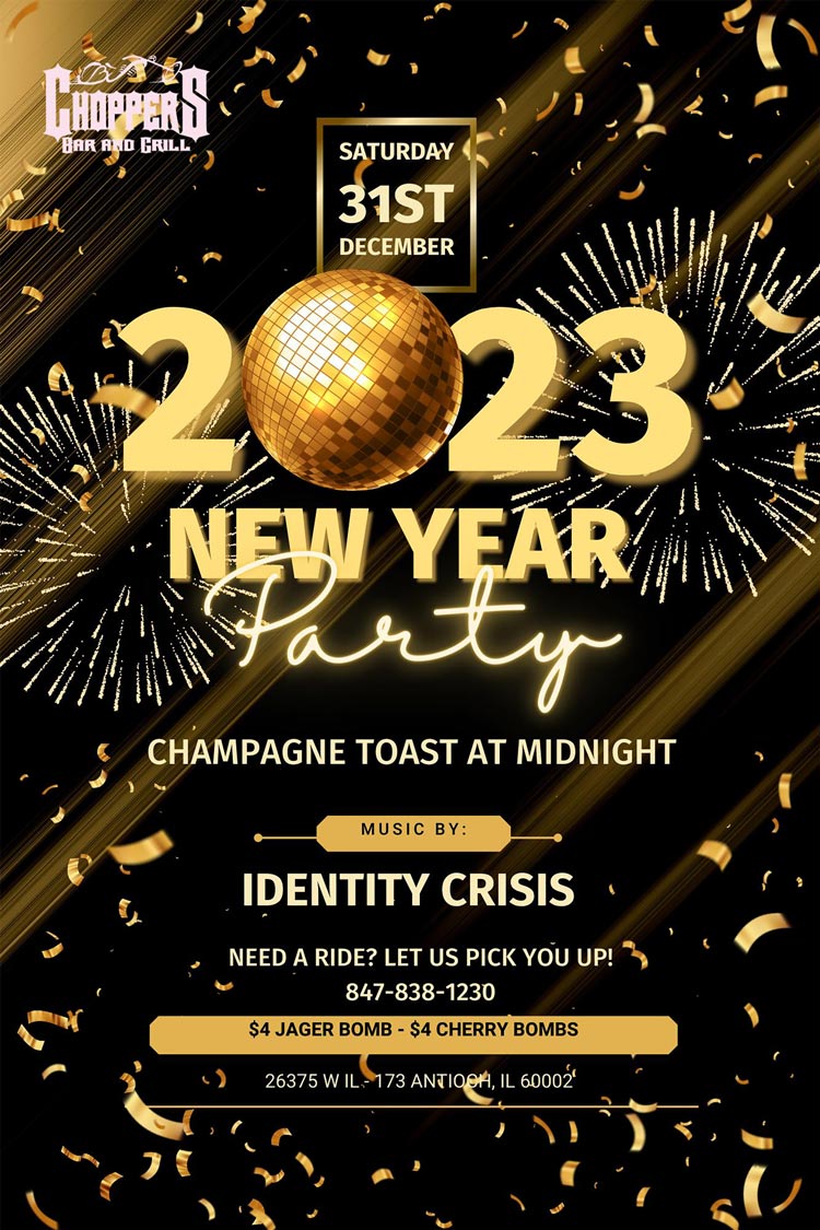 BRING IN THE NEW YEAR WITH FRIENDS & FAMILY AT CHOPPERS!
Choppers bus will be running to pick you up and drop you off! Call 847-838-1230 to make arrangements.
Crisis Identity Band at 9PM. Champagne Toast at Midnight!
Open 7AM on New Years Day for Breakfast.
Happy New Years from Bill, Sharon, & the entire Choppers Staff! BRING IN THE NEW YEAR WITH FRIENDS & FAMILY AT CHOPPERS!
Choppers bus will be running to pick you up and drop you off! Call 847-838-1230 to make arrangements.
Crisis Identity Band at 9PM. Champagne Toast at Midnight!
Open 7AM on New Years Day for Breakfast.
Happy New Years from Bill, Sharon, & the entire Choppers Staff!