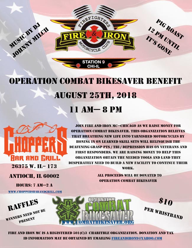 Operation Combat Bikesaver Benefit - August 25, 2018. Come out and support this worthy cause. Ride your bike, float your boat or cruise in your car out to the Chain of Lakes to join Fire and Iron MC-Chicago as we raise money for the Operation Combat Bikesaver Organization at Choppers Bar and Grill in Antioch, IL. Starts at 11 AM till 8 PM. Pig Roasts 12 PM until it's gone! Music by DJ Johnny Milch. $10 Donation per Wristband. Raffles - Winners need not be present.