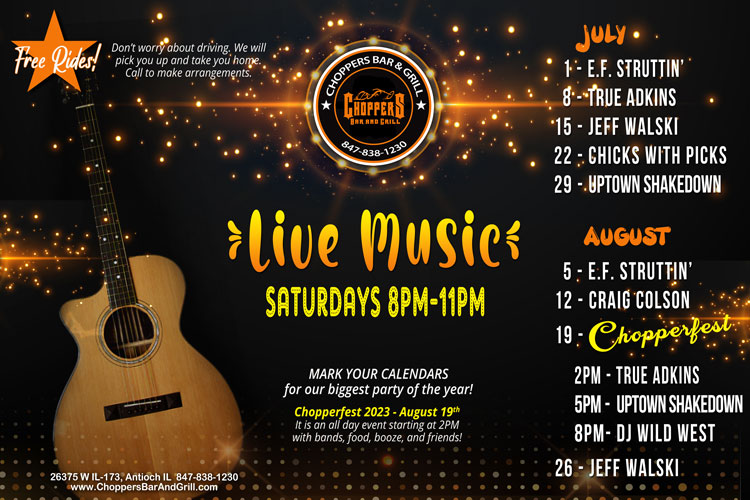 Join us Saturday nights for Live Music 8PM to 11PM. We have a fantastic lineup of musicians coming up!
FREE RIDES! We will pick you up and take you home! Call to make arrangements.
Drink Specials - $4 Jager or Cherry Bombs
July 1 - E.F. Struttin'
July 8 - True Adkins
July 15 - Jeff Walski
July 22 - Chicks with Picks
July 29 - Uptown Shakedown
August 5 - E.F. Struttin'
August 12 - Craig Colson
August 19 - CHOPPERFEST *2PM - True Adkins, 5PM - Uptown Shakedown, 8PM - Party DJ
August 26 - Jeff Walski Join us Saturday nights for Live Music 8PM to 11PM. We have a fantastic lineup of musicians coming up!
FREE RIDES! We will pick you up and take you home! Call to make arrangements.
Drink Specials - $4 Jager or Cherry Bombs
July 1 - E.F. Struttin'
July 8 - True Adkins
July 15 - Jeff Walski
July 22 - Chicks with Picks
July 29 - Uptown Shakedown
August 5 - E.F. Struttin'
August 12 - Craig Colson
August 19 - CHOPPERFEST *2PM - True Adkins, 5PM - Uptown Shakedown, 8PM - Party DJ
August 26 - Jeff Walski