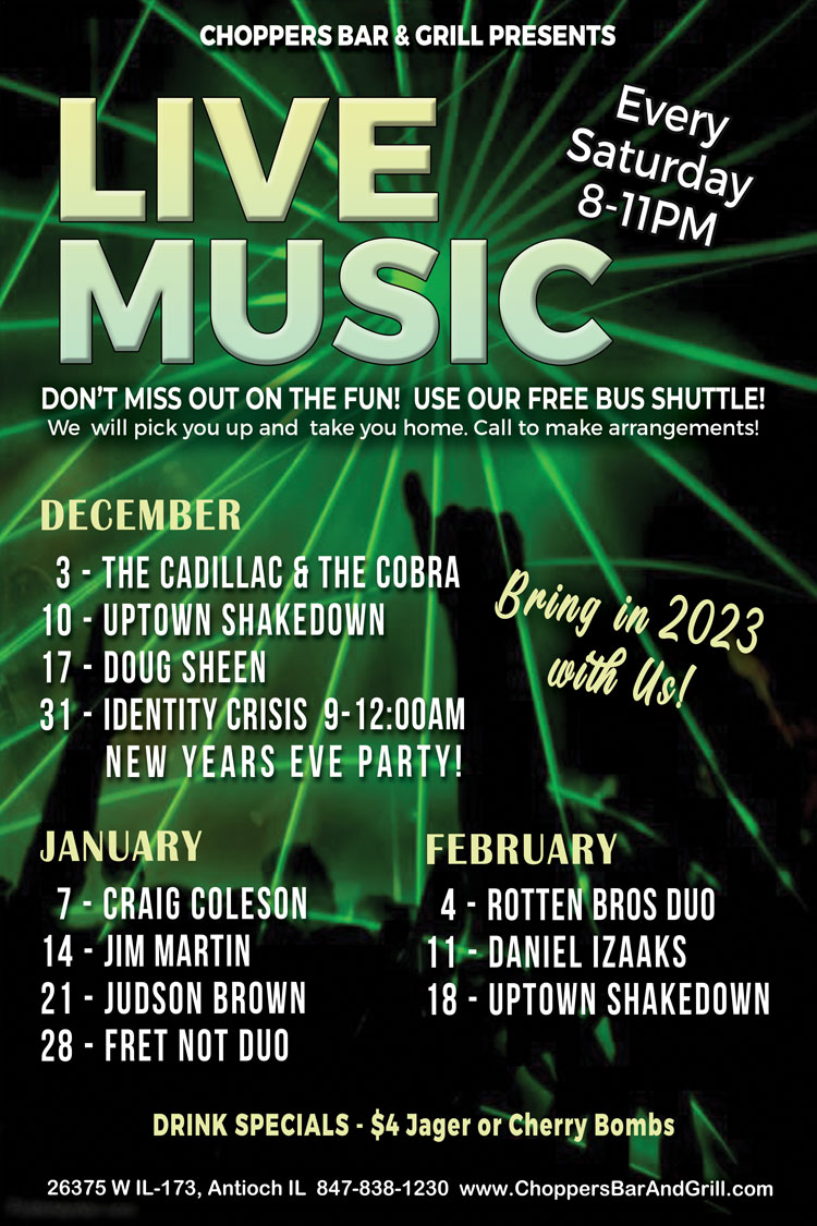 LIVE MUSIC – Every Saturday 8-11PM
Don’t miss out on the fun! Use our FREE bus shuttle. We will pick you up and take you home. Call to make arrangements.
December 3 - The Cadillac and The Cobra
December 10 - Uptown Shakedown
December 17 - Doug Sheen
December 31 - Identity Crisis 9-12:00 AM - New Year’s Eve Party! Bring in 2023 with us!
January 7 - Craig Coleson
January 14 - - Jim Martin
January 21 - Judson Brown
January 28 - Fret Not Duo
February 4 - Rotton Bros Duo
February 11 - Daniel Izzaks
February 18 - Uptown Shakedown LIVE MUSIC – Every Saturday 8-11PM
Don’t miss out on the fun! Use our FREE bus shuttle. We will pick you up and take you home. Call to make arrangements.
December 3 - The Cadillac and The Cobra
December 10 - Uptown Shakedown
December 17 - Doug Sheen
December 31 - Identity Crisis 9-12:00 AM - New Year’s Eve Party! Bring in 2023 with us!
January 7 - Craig Coleson
January 14 - - Jim Martin
January 21 - Judson Brown
January 28 - Fret Not Duo
February 4 - Rotton Bros Duo
February 11 - Daniel Izzaks
February 18 - Uptown Shakedown
