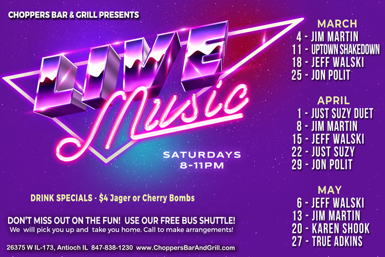LIVE MUSIC – Every Saturday 8-11PM
Don’t miss out on the fun! Use our FREE bus shuttle. We will pick you up and take you home. Call to make arrangements.
March 4 - Jim Martin
March 11 - Uptown Shakedown
March 18 - Jeff Walski
March 25 - Jon Polit
April 1 - Just Suzy Duet
April 8 - Jim Martin
April 15 - Jeff Walski
April 22 - Just Suzy
April 29 - Jon Polit
May 6 - Jeff Walski
May 13 - Jim Martin
May 20 - Karen Shook
May 27 - True Adkins LIVE MUSIC – Every Saturday 8-11PM
Don’t miss out on the fun! Use our FREE bus shuttle. We will pick you up and take you home. Call to make arrangements.
March 4 - Jim Martin
March 11 - Uptown Shakedown
March 18 - Jeff Walski
March 25 - Jon Polit
April 1 - Just Suzy Duet
April 8 - Jim Martin
April 15 - Jeff Walski
April 22 - Just Suzy
April 29 - Jon Polit
May 6 - Jeff Walski
May 13 - Jim Martin
May 20 - Karen Shook
May 27 - True Adkins