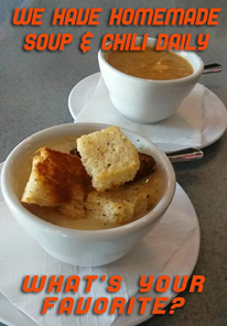 HOMEMADE SOUPS DAILY
Our soups change daily, so you have to come in to see what we are making that day! And YES, we still make soup in the summer ;)
Here is just samplin' of the soups: Bean and Ham, Beef Barley with Veggies, Beef Stroganoff, Black Bean, Broccoli Cheddar, Chicken Florentine, Chicken Marsala, Chicken Pot Pie, Chicken Tortilla, Clam Chowder, Cream of Mushroom w/ Wild Rice, Drunkin' Pig, French Onion, Loaded Baked Potato, Philly Cheese Steak, Shrimp Bisque, Southwest Chicken, Stuffed Cabbage Roll, Stuffed Green Pepper, Turkey Reuben, Veggie Mac, Yankee Pot Roast.
We Have Chili Every Day! HOMEMADE SOUPS DAILY
Our soups change daily, so you have to come in to see what we are making that day! And YES, we still make soup in the summer ;)
Here is just samplin' of the soups: Bean and Ham, Beef Barley with Veggies, Beef Stroganoff, Black Bean, Broccoli Cheddar, Chicken Florentine, Chicken Marsala, Chicken Pot Pie, Chicken Tortilla, Clam Chowder, Cream of Mushroom w/ Wild Rice, Drunkin' Pig, French Onion, Loaded Baked Potato, Philly Cheese Steak, Shrimp Bisque, Southwest Chicken, Stuffed Cabbage Roll, Stuffed Green Pepper, Turkey Reuben, Veggie Mac, Yankee Pot Roast.
We Have Chili Every Day!