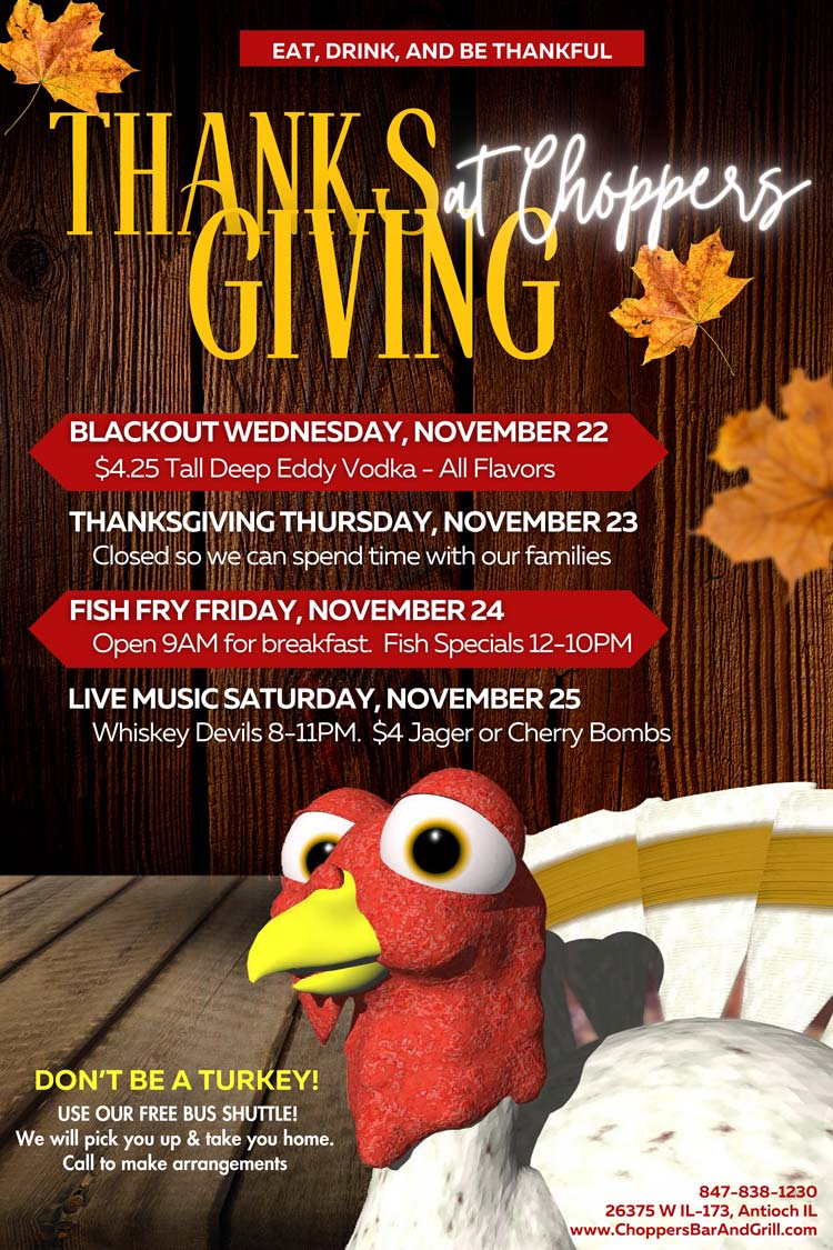 Blackout Wednesday - November 22 - When you are tired of prepping for Thanksgiving, come on in and have a few cold ones
Thanksgiving Thursday - November 23 - We are closed today so we may spend time with our families.
Fish Fry Friday - November 24 - Open 9AM for breakfast. Fish Specials & AYCE 12PM till 9PM
Live Music Saturday - November 25 - Whiskey Devils 8-11PM $4 Jager or Cherry
We are thankful for all of you that supports us throughout the year. Happy early Thanksgiving to you and your family from Bill, Sharon and the staff of Choppers Bar and Grill
Be Safe! Use our FREE Choppers Bus Shuttle to Pick You Up and Take You Home. Blackout Wednesday - November 22 - When you are tired of prepping for Thanksgiving, come on in and have a few cold ones
Thanksgiving Thursday - November 23 - We are closed today so we may spend time with our families.
Fish Fry Friday - November 24 - Open 9AM for breakfast. Fish Specials & AYCE 12PM till 9PM
Live Music Saturday - November 25 - Whiskey Devils 8-11PM $4 Jager or Cherry Bombs
We are thankful for all of you that supports us throughout the year. Happy early Thanksgiving to you and your family from Bill, Sharon and the staff of Choppers Bar and Grill
Be Safe! Use our FREE Choppers Bus Shuttle to Pick You Up and Take You Home.