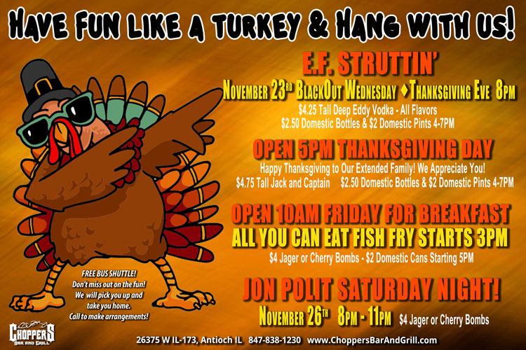 Have Fun like a Turkey & Hang with Us Over Thanksgiving!
E.F. Struttinβ
November 23rd BlackOut Wednesday - Thanksgiving Eve 8PM
$4.25 Tall Deep Eddy Vodka - All Flavors
$2.50 Domestic Bottles & $2 Domestic Pints 4-7PM
OPEN 5PM THANKSGIVING DAY
Happy Thanksgiving to Our Extended Family! We Appreciate You!
$4.75 Tall Jack and Captain
$2.50 Domestic Bottles & $2 Domestic Pints 4-7PM
Open 10AM FRIDAY FOR BREAKFAST
All You Can Eat FISH FRY STARTS 3PM
$4 Jager or Cherry Bombs - $2 Domestic Cans Starting 5PM
JON POLIT SATURDAY NIGHT!
November 26th 8PM β 11PM
$4 Jager or Cherry Bombs
Be Safe! Use our FREE Choppers Bus Shuttle to Pick You Up and Take You Home. Come Hang With Us At Choppers During Thanksgiving Week!Have Fun like a Turkey & Hang with Us Over Thanksgiving!
E.F. Struttinβ
November 23rd BlackOut Wednesday - Thanksgiving Eve 8PM
$4.25 Tall Deep Eddy Vodka - All Flavors
$2.50 Domestic Bottles & $2 Domestic Pints 4-7PM
OPEN 5PM THANKSGIVING DAY
Happy Thanksgiving to Our Extended Family! We Appreciate You!
$4.75 Tall Jack and Captain
$2.50 Domestic Bottles & $2 Domestic Pints 4-7PM
Open 10AM FRIDAY FOR BREAKFAST
All You Can Eat FISH FRY STARTS 3PM
$4 Jager or Cherry Bombs - $2 Domestic Cans Starting 5PM
JON POLIT SATURDAY NIGHT!
November 26th 8PM β 11PM
$4 Jager or Cherry Bombs
Be Safe! Use our FREE Choppers Bus Shuttle to Pick You Up and Take You Home.