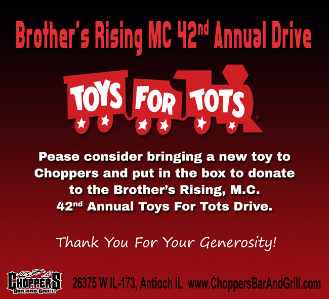 BROTHER’S RISING M.C. 42nd ANNUAL TOYS FOR TOTS DRIVE
Pease consider bringing a new toy (suggested value $10) to Choppers and put in the box to donate to the Brother’s Rising, M.C. 42nd Annual Toys For Tots Drive.
*** BROTHERS RISING WILL BE PICKING UP DECEMBER 4th ***
Thank You For Your Generosity! BROTHER’S RISING M.C. 42nd ANNUAL TOYS FOR TOTS DRIVE
Pease consider bringing a new toy (suggested value $10) to Choppers and put in the box to donate to the Brother’s Rising, M.C. 42nd Annual Toys For Tots Drive.
*** BROTHERS RISING WILL BE PICKING UP DECEMBER 4th ***
Thank You For Your Generosity!