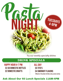 Join us for Tuesday Pasta Night 4-9PM. Try our specialty pasta dishes that change weekly.
4-7 PM Happy Hour:
$2.50 Domestic Bottles /
$2 Domestic Drafts
All Day Drink Specials
$5 Tito’s and
$4 Smirnoff Flavors
Mixed with fountain drinks only (Juice extra) Join us for Tuesday Pasta Night 4-9PM. Try our specialty pasta dishes that change weekly.4-7 PM Happy Hour:$2.50 Domestic Bottles /$2 Domestic DraftsAll Day Drink Specials$5 Tito’s and$4 Smirnoff FlavorsMixed with fountain drinks only (Juice extra)