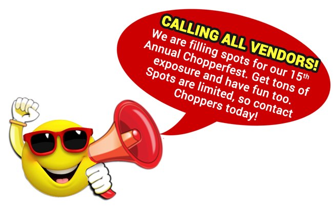Vendors wanted for: 15th annual Chopperfest 2021.
DO YOU WANT EXPOSURE FOR YOUR BUSINESS?
Be a vendor at our largest event of the year - CHOPPERFEST!
Spots are filling quickly, so contact Toinette Brown today to be sure you don't miss out on this awesome opportunity. Vendors wanted for: 15th annual Chopperfest 2021.
DO YOU WANT EXPOSURE FOR YOUR BUSINESS?
Be a vendor at our largest event of the year - CHOPPERFEST!
Spots are filling quickly, so contact Toinette Brown today to be sure you don't miss out on this awesome opportunity.
