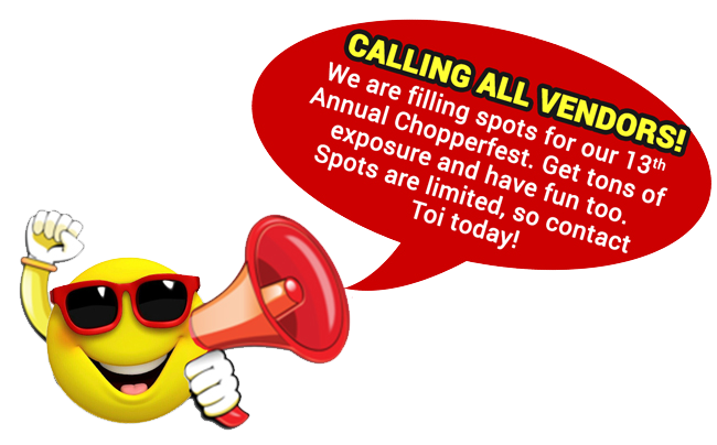 Vendors wanted for: 13th annual Chopperfest 2019 and operation combat bikesaver benefit.
DO YOU WANT EXPOSURE FOR YOUR BUSINESS?
Be a vendor at our largest event of the year - CHOPPERFEST!
Spots are filling quickly, so contact Toinette Brown today to be sure you don't miss out on this awesome opportunity. Vendors wanted for: 13th annual Chopperfest 2019 and operation combat bikesaver benefit.
DO YOU WANT EXPOSURE FOR YOUR BUSINESS?
Be a vendor at our largest event of the year - CHOPPERFEST!
Spots are filling quickly, so contact Toinette Brown today to be sure you don't miss out on this awesome opportunity.