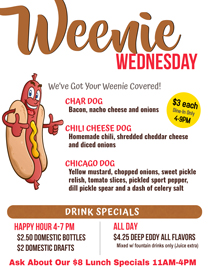 Join us for Weenie Wednesday at Choppers. 4-9PM Dine-in Only $3
Char Dog-Bacon, nacho cheese and onion
Chili Cheese Dog- Homemade chili, shredded cheddar cheese and diced onions
Chicago Dog- Yellow mustard, chopped onions, sweet pickle relish, tomato slices, pickled sport pepper, dill pickle spear and a dash of celery salt
4-7 PM Happy Hour
$2.50 Domestic Bottles /
$2 Domestic Drafts
All Day Drink Specials
$4.25 Deep Eddy All Flavors
Mixed with fountain drinks only (Juice extra) Join us for Weenie Wednesday at Choppers. 4-9PM Dine-in Only $3
Char Dog-Bacon, nacho cheese and onion
Chili Cheese Dog- Homemade chili, shredded cheddar cheese and diced onions
Chicago Dog- Yellow mustard, chopped onions, sweet pickle relish, tomato slices, pickled sport pepper, dill pickle spear and a dash of celery salt
4-7 PM Happy Hour
$2.50 Domestic Bottles /
$2 Domestic Drafts
All Day Drink Specials
$4.25 Deep Eddy All Flavors
Mixed with fountain drinks only (Juice extra)
